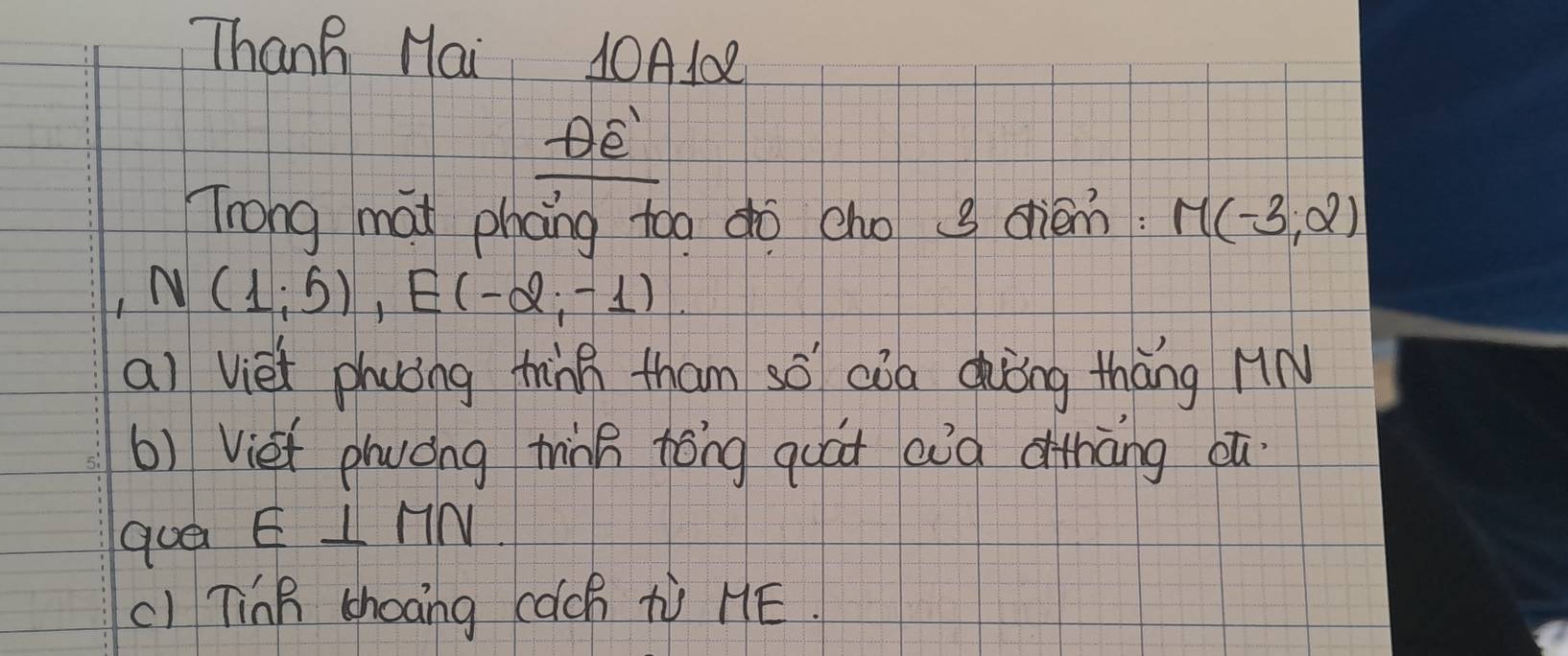 Thanh Hai 10A102 
Trong mat phang too do cho g crièm M(-3,2)
N(1;5), E(-2;-1). 
ai viet phuǒng thàng tham só cǒa dǒng thāng HN 
b) Viet plwóng thing tóng quát aià dihāng oú 
que E⊥ MN
c1 TinB chooing cach tV HE.