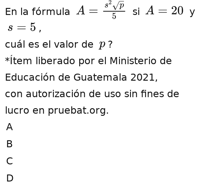 En la fórmula A=frac a^2sqrt(D)=frac ^4==frac = a^2sqrt(p)/6  A= a^2sqrt(p)/6  si A=20 y
s=5, 
cuál es el valor de p ?
*Ítem liberado por el Ministerio de
Educación de Guatemala 2021,
con autorización de uso sin fines de
lucro en pruebat.org.
A
B
C