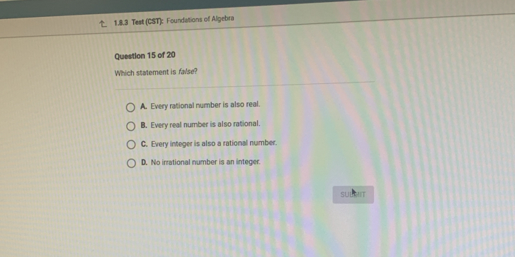 Test (CST): Foundations of Algebra
Question 15 of 20
Which statement is false?
A. Every rational number is also real.
B. Every real number is also rational.
C. Every integer is also a rational number.
D. No irrational number is an integer.
SULMIT