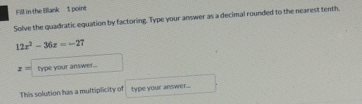 Fill in the Blank 1 point 
Solve the quadratic equation by factoring. Type your answer as a decimal rounded to the nearest tenth.
12x^2-36x=-27
x= type your answer... 
This solution has a multiplicity of type your answer...