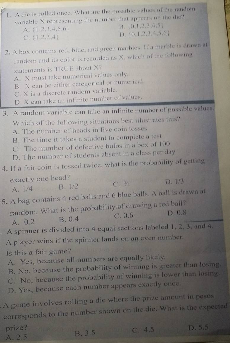 A die is rolled once. What are the possible values of the random
variable X representing the number that appears on the die?
A.  1,2,3,4,5,6
B.  0,1,2,3,4,5
C.  1,2,3,4
D.  0,1,2,3,4,5,6
2. A box contains red, blue, and green marbles. If a marble is drawn at
random and its color is recorded as X, which of the following
statements is TRUE about X?
A. X must take numerical values only.
B. X can be either categorical or numerical.
C. X is a discrete random variable.
D. X can take an infinite number of values.
3. A random variable can take an infinite number of possible values.
Which of the following situations best illustrates this?
A. The number of heads in five coin tosses
B. The time it takes a student to complete a test
C. The number of defective bulbs in a box of 100
D. The number of students absent in a class per day
4. If a fair coin is tossed twice, what is the probability of getting
exactly one head?
A. 1/4 B. 1/2 C. Y D. 1/3
5. A bag contains 4 red balls and 6 blue balls. A ball is drawn at
random. What is the probability of drawing a red ball?
A. 0.2 B. 0.4 C. 0.6 D. 0.8. A spinner is divided into 4 equal sections labeled 1, 2, 3. and 4.
A player wins if the spinner lands on an even number.
Is this a fair game?
A. Yes, because all numbers are equally likely.
B. No, because the probability of winning is greater than losing.
C. No, because the probability of winning is lower than losing.
D. Yes, because each number appears exactly once.
A game involves rolling a die where the prize amount in pesos
corresponds to the number shown on the die. What is the expected
prize?
A. 2.5 B. 3.5 C. 4.5 D. 5.5