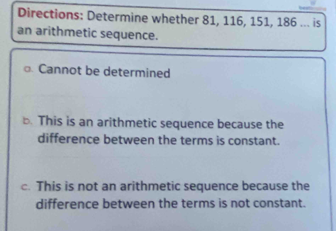 Directions: Determine whether 81, 116, 151, 186... is
an arithmetic sequence.
Cannot be determined
b. This is an arithmetic sequence because the
difference between the terms is constant.
c. This is not an arithmetic sequence because the
difference between the terms is not constant.