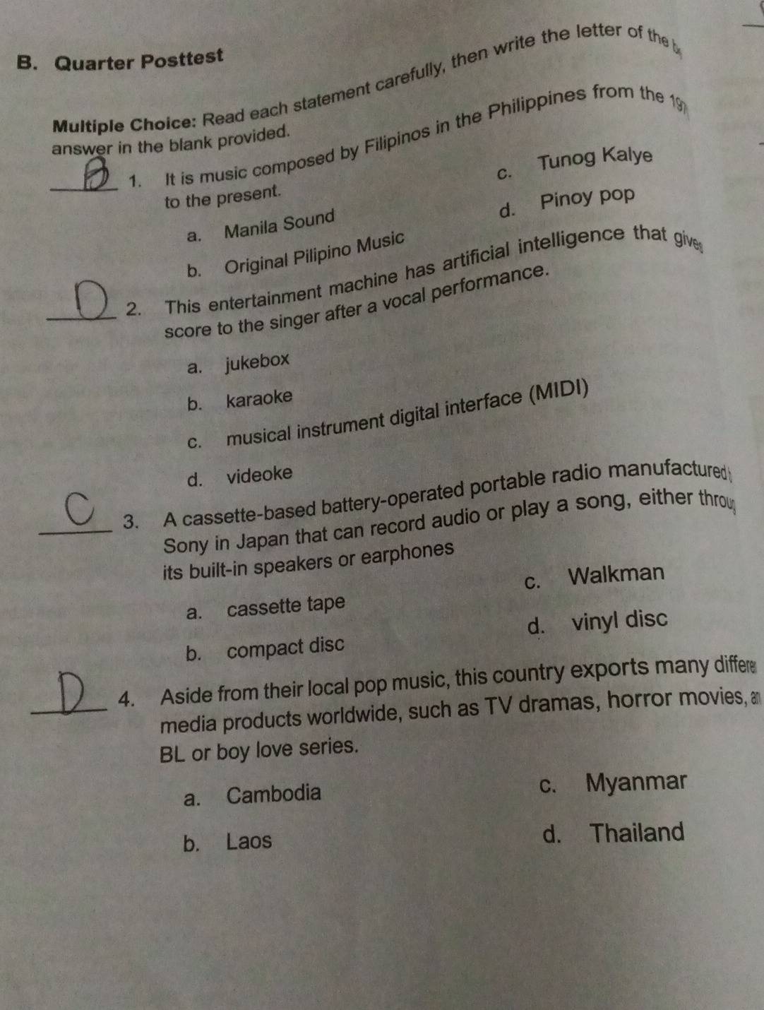 Quarter Posttest
Multiple Choice: Read each statement carefully, then write the letter of the b
1. It is music composed by Filipinos in the Philippines from the 19
answer in the blank provided.
_to the present. c. Tunog Kalye
d. Pinoy pop
a. Manila Sound
b. Original Pilipino Music
_2. This entertainment machine has artificial intelligence that give
score to the singer after a vocal performance.
a. jukebox
b. karaoke
c. musical instrument digital interface (MIDI)
d. videoke
3. A cassette-based battery-operated portable radio manufactured
_Sony in Japan that can record audio or play a song, either throu
its built-in speakers or earphones
c. Walkman
a. cassette tape
d. vinyl disc
b. compact disc
4. Aside from their local pop music, this country exports many differ
_media products worldwide, such as TV dramas, horror movies, a
BL or boy love series.
a. Cambodia c. Myanmar
b. Laos d. Thailand