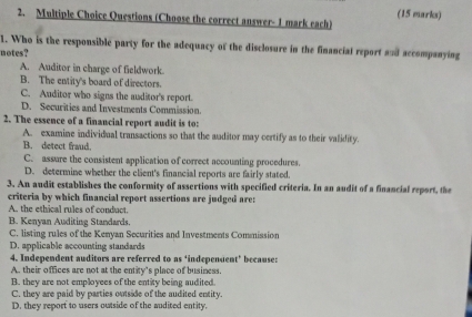 Questions (Choose the correct answer- 1 mark each) (15 marks)
1. Who is the responsible party for the adequacy of the disclosure in the financial report and accompanying
notes?
A. Auditor in charge of fieldwork.
B. The entity's board of directors.
C. Auditor who signs the auditor's report.
D. Securities and Investments Commission.
2. The essence of a financial report audit is to:
A. examine individual transactions so that the auditor may certify as to their validity.
B. detect fraud.
C. assure the consistent application of correct accounting procedures.
D. determine whether the client's financial reports are fairly stated.
3. An audit establishes the conformity of assertions with specified criteria. In an audit of a financial report, the
criteria by which financial report assertions are judged are:
A. the ethical rules of conduct.
B. Kenyan Auditing Standards.
C. listing rules of the Kenyan Securities and Investments Commission
D. applicable accounting standards
4. Independent auditors are referred to as ‘independent’ because:
A. their offices are not at the entity's place of business.
B. they are not employees of the entity being audited.
C. they are paid by parties outside of the audited entity.
D. they report to users outside of the audited entity.