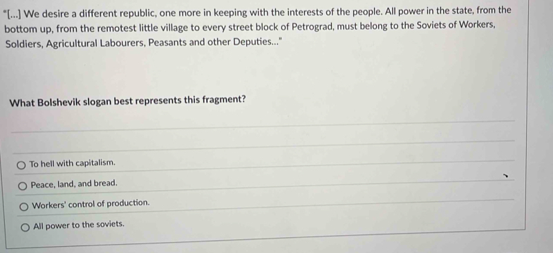 "[...] We desire a different republic, one more in keeping with the interests of the people. All power in the state, from the
bottom up, from the remotest little village to every street block of Petrograd, must belong to the Soviets of Workers,
Soldiers, Agricultural Labourers, Peasants and other Deputies..."
What Bolshevik slogan best represents this fragment?
To hell with capitalism.
Peace, land, and bread.
Workers' control of production.
All power to the soviets.