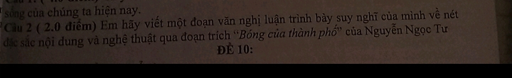 song ủa chúng ta hiện nay. 
Cầu 2 ( 2.0 điểm) Em hãy viết một đoạn văn nghị luận trình bày suy nghĩ của mình về nét 
đác sắc nội dung và nghệ thuật qua đoạn trích “Bóng của thành phố” của Nguyễn Ngọc Tư 
ĐÈ 10 :