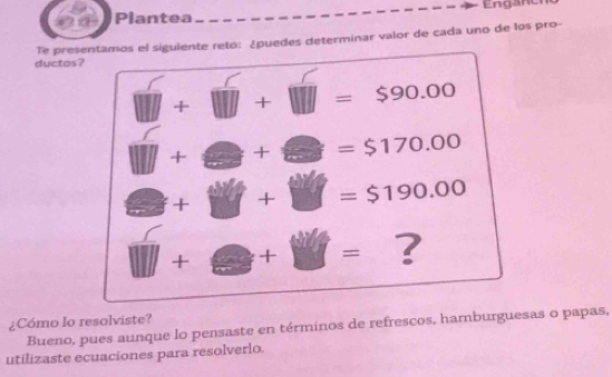 Enganer 
Plantea 
ductos? Te presentamos el siguiente reto: ¿puedes determinar valor de cada uno de los pro-
+ □ + □ =$90.00
□ +□ +□ =$170.00
□ +j y + 11 =$190.00
□ +□ +□ = ? 
¿Cómo lo resolviste? Bueno, pues aunque lo pensaste en términos de refrescos, hamburguesas o papas, 
utilizaste ecuaciones para resolverlo.