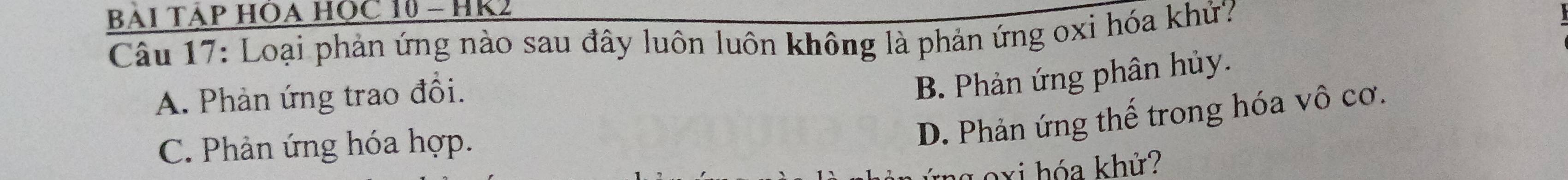 BÁI TÁP HÔA HỌC 10 - HK2
Câu 17: Loại phản ứng nào sau đây luôn luôn không là phản ứng oxi hóa khử?
A. Phản ứng trao đổi.
B. Phản ứng phân hủy.
C. Phản ứng hóa hợp.
D. Phản ứng thế trong hóa vô cơ.
goxi hóa khử?