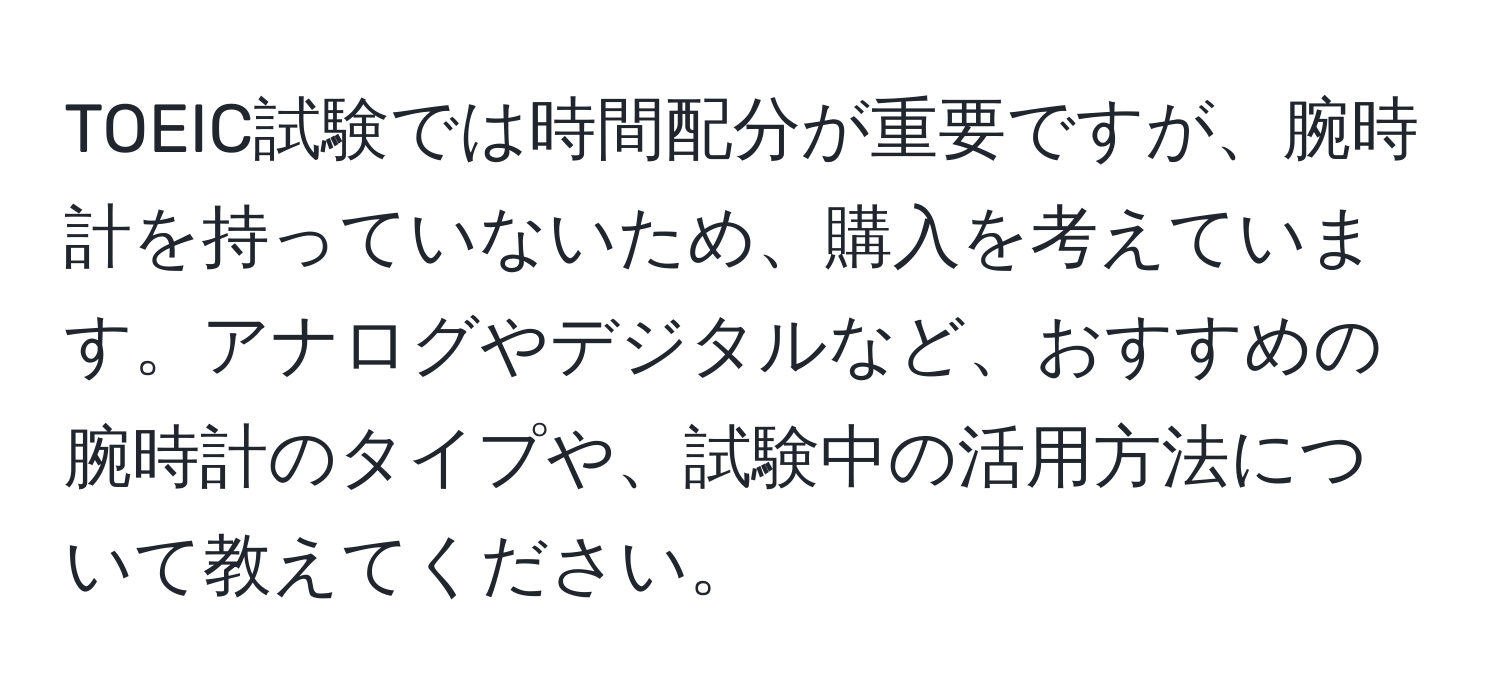 TOEIC試験では時間配分が重要ですが、腕時計を持っていないため、購入を考えています。アナログやデジタルなど、おすすめの腕時計のタイプや、試験中の活用方法について教えてください。