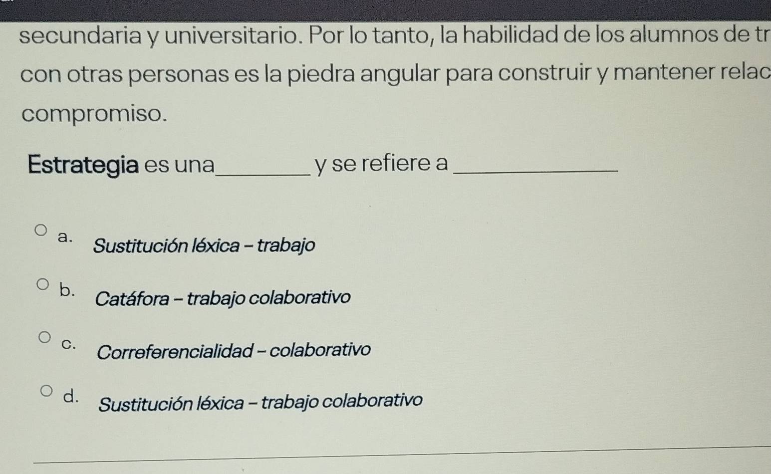 secundaria y universitario. Por lo tanto, la habilidad de los alumnos de tr
con otras personas es la piedra angular para construir y mantener relac
compromiso.
Estrategia es una_ y se refiere a_
a. Sustitución léxica - trabajo
b. Catáfora - trabajo colaborativo
C. Correferencialidad - colaborativo
d. Sustitución léxica - trabajo colaborativo
_