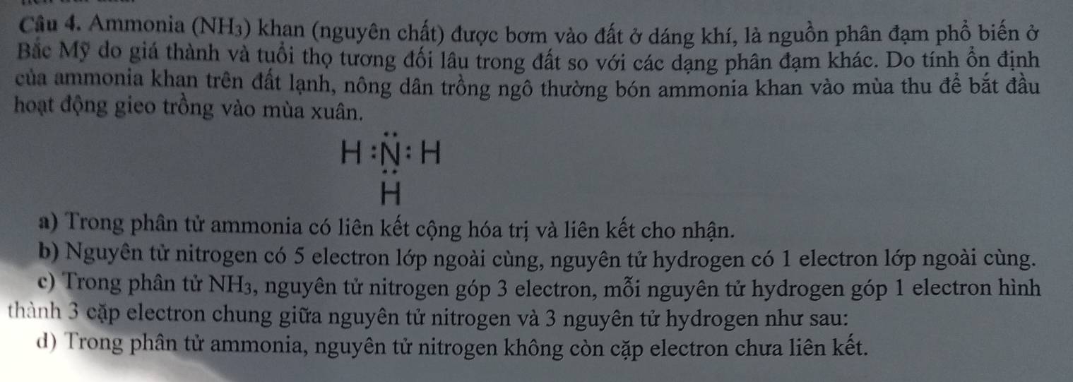 Ammonia (NH3) khan (nguyên chất) được bơm vào đất ở dáng khí, là nguồn phân đạm phổ biến ở 
Bắc Mỹ do giá thành và tuổi thọ tương đối lâu trong đất so với các dạng phân đạm khác. Do tính ổn định 
của ammonia khan trên đất lạnh, nông dân trồng ngô thường bón ammonia khan vào mùa thu để bắt đầu 
hoạt động gieo trồng vào mùa xuân. 
a) Trong phân tử ammonia có liên kết cộng hóa trị và liên kết cho nhận. 
b) Nguyên tử nitrogen có 5 electron lớp ngoài cùng, nguyên tử hydrogen có 1 electron lớp ngoài cùng. 
c) Trong phân tử NH₃, nguyên tử nitrogen góp 3 electron, mỗi nguyên tử hydrogen góp 1 electron hình 
thành 3 cặp electron chung giữa nguyên tử nitrogen và 3 nguyên tử hydrogen như sau: 
d) Trong phân tử ammonia, nguyên tử nitrogen không còn cặp electron chưa liên kết.