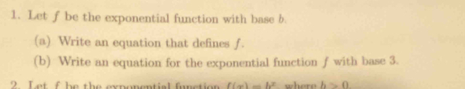 Let f be the exponential function with base b. 
(a) Write an equation that defines f. 
(b) Write an equation for the exponential function f with base 3. 
2. Let f be the exponential function f(x)=b^x where b>0.