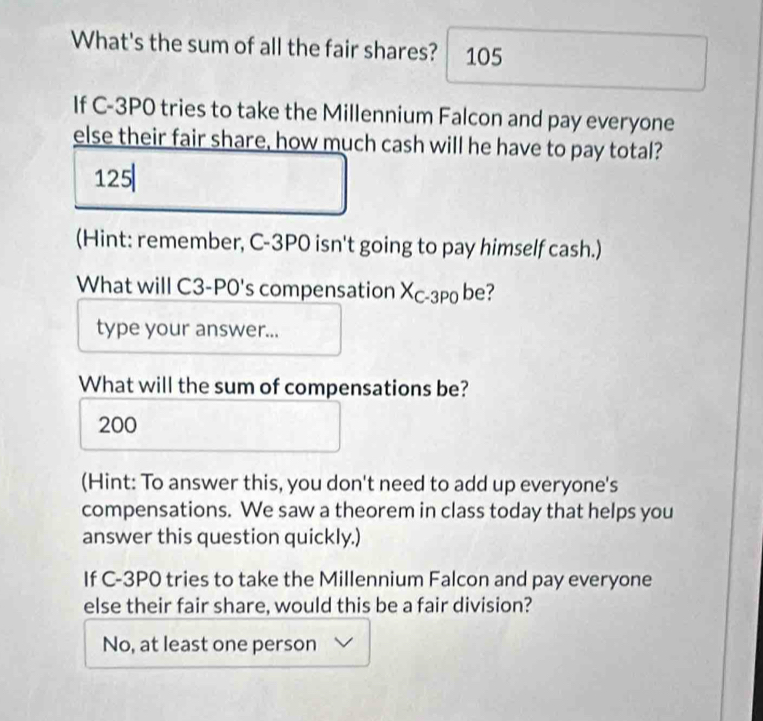 What's the sum of all the fair shares? 105
If C-3P0 tries to take the Millennium Falcon and pay everyone
else their fair share, how much cash will he have to pay total?
125
(Hint: remember, C-3P0 isn't going to pay himself cash.)
What will C3-P0 's compensation Xc-3p0 be?
type your answer...
What will the sum of compensations be?
200
(Hint: To answer this, you don't need to add up everyone's
compensations. We saw a theorem in class today that helps you
answer this question quickly.)
If C-3P0 tries to take the Millennium Falcon and pay everyone
else their fair share, would this be a fair division?
No, at least one person