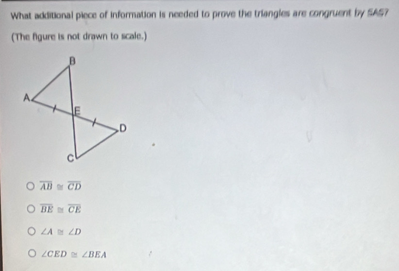 What additional piece of information is needed to prove the triangles are congruent by SAS?
(The figure is not drawn to scale.)
overline AB≌ overline CD
overline BE≌ overline CE
∠ A≌ ∠ D
∠ CED≌ ∠ BEA