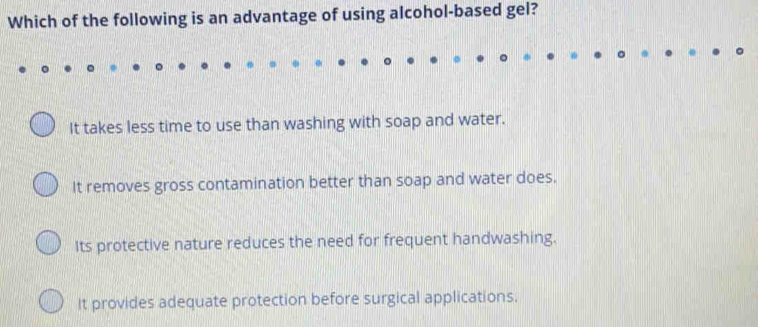 Which of the following is an advantage of using alcohol-based gel?
It takes less time to use than washing with soap and water.
It removes gross contamination better than soap and water does.
Its protective nature reduces the need for frequent handwashing.
It provides adequate protection before surgical applications.