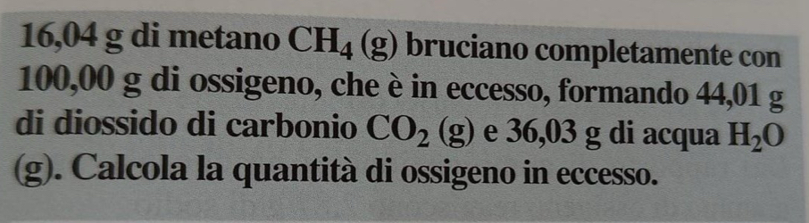 16,04 g di metano CH_4(g) bruciano completamente con
100,00 g di ossigeno, che è in eccesso, formando 44,01 g
di diossido di carbonio CO_2(g) e 36,03 g di acqua H_2O
(g). Calcola la quantità di ossigeno in eccesso.