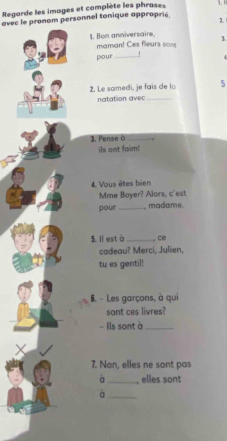 Regarde les images et complète les phrases 
avec le pronom personnel tonique approprié. 2. 1. 1 
1. Bon anniversaire, 3. 
maman! Ces fleurs sont 
pour_ ! 
2. Le samedi, je fais de lo 5 
natation avec_ 
3. Pense à_ 
ils ont faim! 
4. Vous êtes bien 
Mme Boyer? Alors, c'est 
pour _, madame. 
5. Il est à _, ce 
cadeau? Merci, Julien, 
tu es gentil! 
6. - Les garçons, à qui 
sont ces livres? 
- Ils sont à_ 
X 
7. Non, elles ne sont pas 
à_ , elles sont 
_à