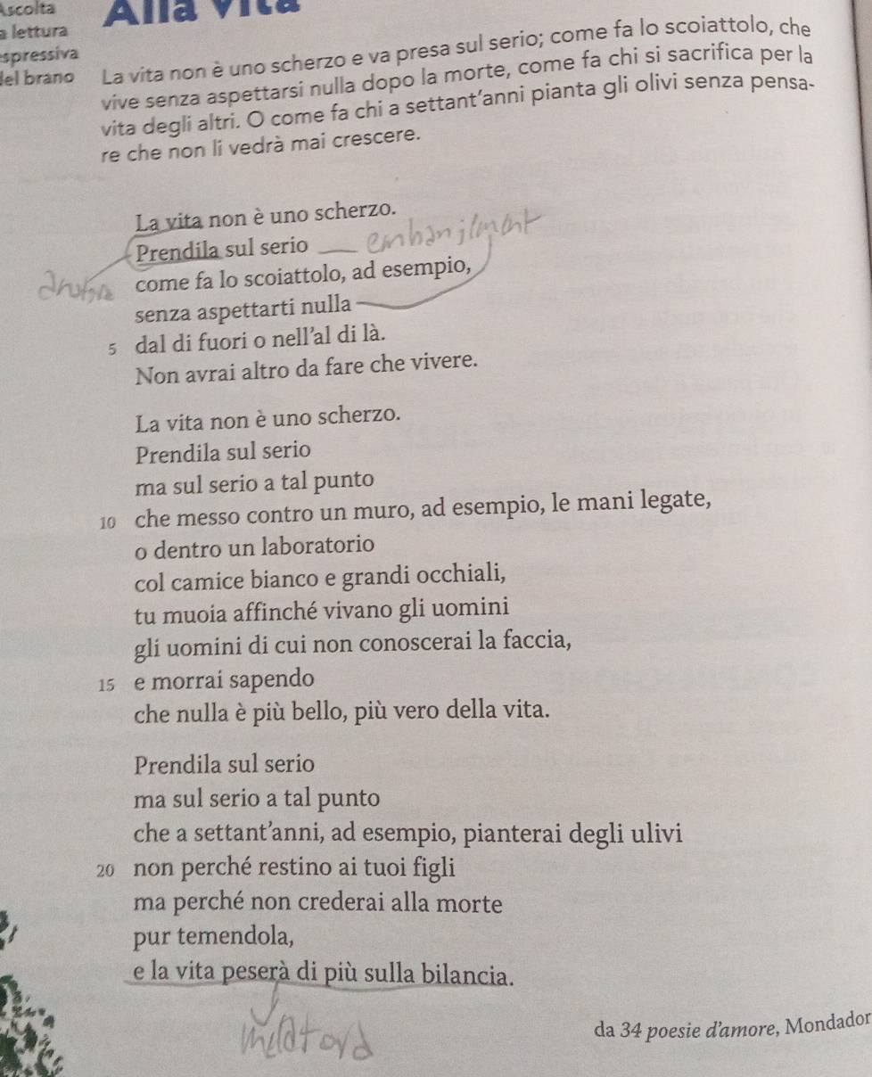 Ascolta 
a lettura Ala Vita 
lel braño La vita non è uno scherzo e va presa sul serio; come fa lo scoiattolo, che 
spressiva 
vive senza aspettarsi nulla dopo la morte, come fa chi si sacrifica per la 
vita degli altri. O come fa chi a settant’anni pianta gli olivi senza pensa- 
re che non li vedrà mai crescere. 
La vita non è uno scherzo. 
Prendila sul serio_ 
come fa lo scoiattolo, ad esempio, 
senza aspettarti nulla
5 dal di fuori o nell’al di là. 
Non avrai altro da fare che vivere. 
La vita non è uno scherzo. 
Prendila sul serio 
ma sul serio a tal punto
10 che messo contro un muro, ad esempio, le mani legate, 
o dentro un laboratorio 
col camice bianco e grandi occhiali, 
tu muoia affinché vivano gli uomini 
gli uomini di cui non conoscerai la faccia,
15 e morrai sapendo 
che nulla è più bello, più vero della vita. 
Prendila sul serio 
ma sul serio a tal punto 
che a settant’anni, ad esempio, pianterai degli ulivi
20 non perché restino ai tuoi figli 
ma perché non crederai alla morte 
pur temendola, 
e la vita peserà di più sulla bilancia. 
da 34 poesie d'amore, Mondador