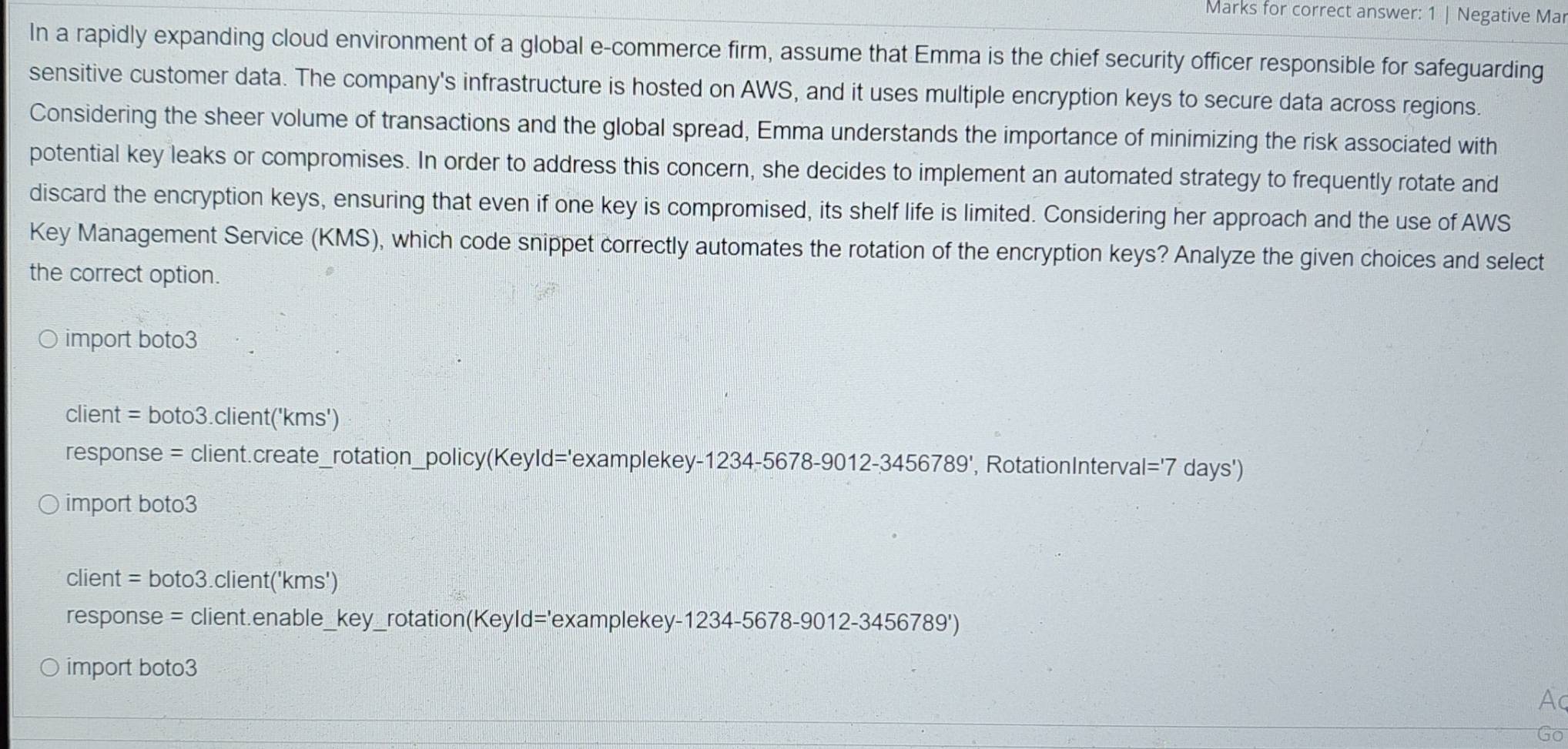 Marks for correct answer: 1 | Negative Mar 
In a rapidly expanding cloud environment of a global e-commerce firm, assume that Emma is the chief security officer responsible for safeguarding 
sensitive customer data. The company's infrastructure is hosted on AWS, and it uses multiple encryption keys to secure data across regions. 
Considering the sheer volume of transactions and the global spread, Emma understands the importance of minimizing the risk associated with 
potential key leaks or compromises. In order to address this concern, she decides to implement an automated strategy to frequently rotate and 
discard the encryption keys, ensuring that even if one key is compromised, its shelf life is limited. Considering her approach and the use of AWS 
Key Management Service (KMS), which code snippet correctly automates the rotation of the encryption keys? Analyze the given choices and select 
the correct option. 
import boto3 
client = boto3.client('kms') 
response = client.create_rotation_policy(Keyld='examplekey-123 34-5678-9012-3456789' , RotationInterval |='7 days') 
import boto3
client = boto3.client('kms')
response = client.enable key _rotation(Keyld='examplekey-1234-5678-s 9012-3456789')
import boto3 
A 
Go