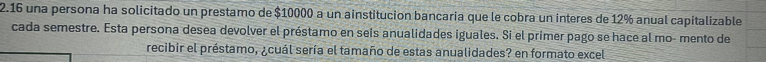 2.16 una persona ha solicitado un prestamo de $10000 a un ainstitucion bancaria que le cobra un interes de 12% anual capitalizable 
cada semestre. Esta persona desea devolver el préstamo en seis anualidades iguales. Si el primer pago se hace al mo- mento de 
recibir el préstamo, ¿cuál sería el tamaño de estas anualidades? en formato excel