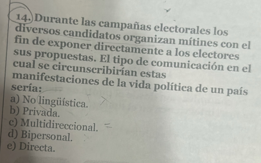 14.)Durante las campañas electorales los
diversos candidatos organizan mítines con el
fin de exponer directamente a los electores
sus propuestas. El tipo de comunicación en el
cual se circunscribirían estas
manifestaciones de la vida política de un país
sería:
a) No lingüística.
b) Privada.
c) Multidireccional.
d) Bipersonal.
e) Directa.