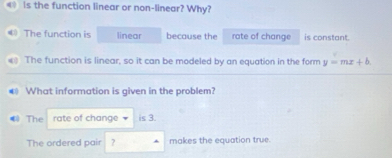 is the function linear or non-linear? Why? 
④ The function is linear because the rate of change is constant. 
The function is linear, so it can be modeled by an equation in the form y=mx+b
€ What information is given in the problem? 
4 The rate of change is 3. 
The ordered pair ? makes the equation true.