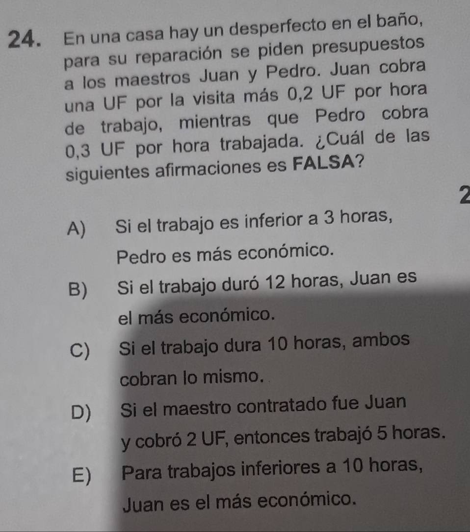 En una casa hay un desperfecto en el baño,
para su reparación se piden presupuestos
a los maestros Juan y Pedro. Juan cobra
una UF por la visita más 0,2 UF por hora
de trabajo, mientras que Pedro cobra
0,3 UF por hora trabajada. ¿Cuál de las
siguientes afirmaciones es FALSA?
A) Si el trabajo es inferior a 3 horas,
Pedro es más económico.
B) Si el trabajo duró 12 horas, Juan es
el más económico.
C) Si el trabajo dura 10 horas, ambos
cobran lo mismo.
D) Si el maestro contratado fue Juan
y cobró 2 UF, entonces trabajó 5 horas.
E) Para trabajos inferiores a 10 horas,
Juan es el más económico.