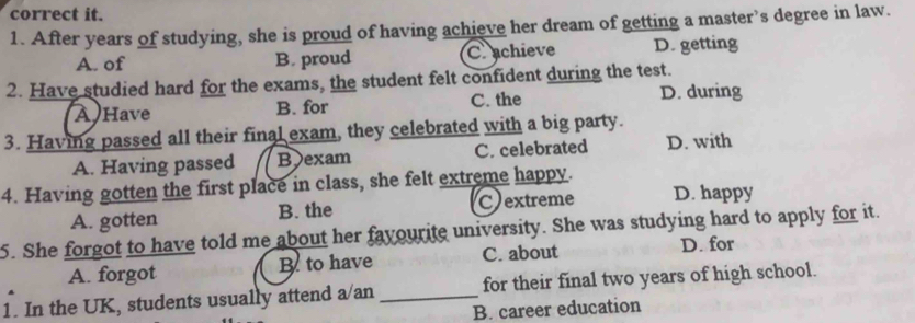 correct it.
1. After years of studying, she is proud of having achieve her dream of getting a master’s degree in law.
A. of B. proud Cachieve D. getting
2. Have studied hard for the exams, the student felt confident during the test.
A Have B. for C. the D. during
3. Having passed all their final exam, they celebrated with a big party.
A. Having passed Bexam C. celebrated D. with
4. Having gotten the first place in class, she felt extreme happy.
A. gotten B. the Cextreme D. happy
5. She forgot to have told me about her fayourite university. She was studying hard to apply for it.
A. forgot B to have C. about D. for
1. In the UK, students usually attend a/an _for their final two years of high school.
B. career education