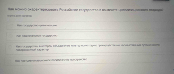 Как можно охарантеризовать Ρоссийское государство в контексте цивилизационного подхода?
0.0/1.0 point (graded)
Кан государство-цивилизацио
Мак национальное государство
Как государство, вкотором обьединение нультур гроискодило греимуШественно насильственныμ гутем и носило
поверхностный харантер
Кан лостцивилизационное лолитичесное лространство