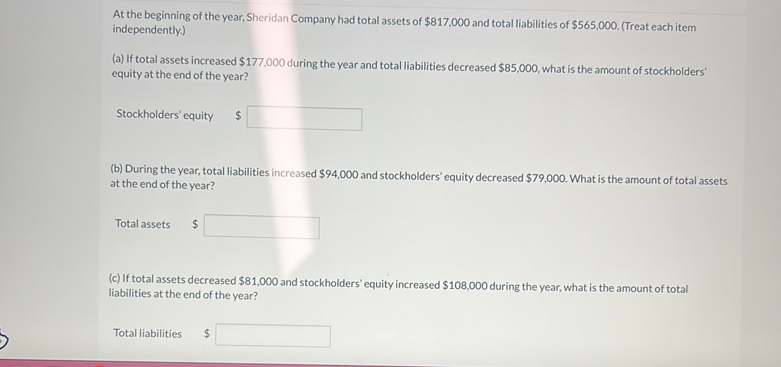 At the beginning of the year, Sheridan Company had total assets of $817,000 and total liabilities of $565,000. (Treat each item 
independently.) 
(a) If total assets increased $177,000 during the year and total liabilities decreased $85,000, what is the amount of stockholders’ 
equity at the end of the year? 
Stockholders' equity $
(b) During the year, total liabilities increased $94,000 and stockholders’ equity decreased $79,000. What is the amount of total assets 
at the end of the year? 
Total assets $
(c) If total assets decreased $81,000 and stockholders' equity increased $108,000 during the year, what is the amount of total 
liabilities at the end of the year? 
Total liabilities $