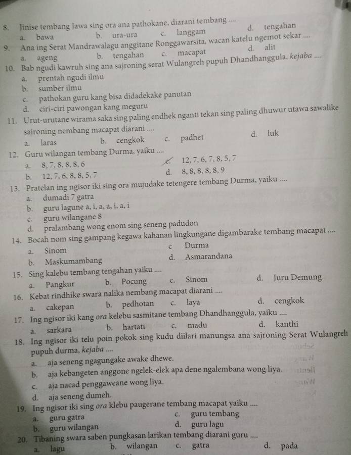 Jinise tembang Jawa sing ora ana pathokane, diarani tembang ...-
a. bawa b. ura-ura c. langgam d. tengahan
9. Ana ing Serat Mandrawalagu anggitane Ronggawarsita, wacan katelu ngemot sekar ....
a. ageng b. tengahan c. macapat d. alit
10. Bab ngudi kawruh sing ana sajroning serat Wulangreh pupuh Dhandhanggula, kejaba ....
a. prentah ngudi ilmu
b. sumber ilmu
c. pathokan guru kang bisa didadekake panutan
d. ciri-ciri pawongan kang meguru
11. Urut-urutane wirama saka sing paling endhek nganti tekan sing paling dhuwur utawa sawalike
sajroning nembang macapat diarani ....
a. laras b. cengkok c. padhet d. luk
12. Guru wilangan tembang Durma, yaiku ....
a. 8,7, 8, 8, 8, 6 . 12,7,6,7,8, 5, 7
b. 12, 7, 6, 8, 8, 5, 7 d. 8, 8,8,8,8,9
13. Pratelan ing ngisor iki sing ora mujudake tetengere tembang Durma, yaiku ....
a. dumadi 7 gatra
b. guru lagune a, i, a, a, i, a, i
c. guru wilangane 8
d. pralambang wong enom sing seneng padudon
14. Bocah nom sing gampang kegawa kahanan lingkungane digambarake tembang macapat ....
a. Sinom c Durma
b. Maskumambang d. Asmarandana
15. Sing kalebu tembang tengahan yaiku ....
a. Pangkur b. Pocung c. Sinom d. Juru Demung
16. Kebat rindhike swara nalika nembang macapat diarani ....
a. cakepan b. pedhotan c. laya d. cengkok
17. Ing ngisor iki kang ora kelebu sasmitane tembang Dhandhanggula, yaiku ....
a. sarkara b. hartati c. madu d. kanthi
18. Ing ngisor iki telu poin pokok sing kudu diilari manungsa ana sajroning Serat Wulangreh
pupuh durma, kejaba ....
a. aja seneng ngagungake awake dhewe.
b. aja kebangeten anggone ngelek-elek apa dene ngalembana wong liya.
c. aja nacad penggaweane wong liya.
d. aja seneng dumeh.
19. Ing ngisor iki sing ora klebu paugerane tembang macapat yaiku ....
a. guru gatra c. guru tembang
b. guru wilangan d. guru lagu
20. Tibaning swara saben pungkasan larikan tembang diarani guru ....
a lagu b. wilangan c. gatra d. pada