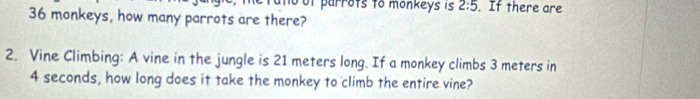 and of parrots to monkeys is 2:5. If there are
36 monkeys, how many parrots are there? 
2. Vine Climbing: A vine in the jungle is 21 meters long. If a monkey climbs 3 meters in
4 seconds, how long does it take the monkey to climb the entire vine?