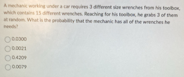 A mechanic working under a car requires 3 different size wrenches from his toolbox,
which contains 15 different wrenches. Reaching for his toolbox, he grabs 3 of them
at random. What is the probability that the mechanic has all of the wrenches he
needs?
0.0300
0.0021
0.4209
0.0079