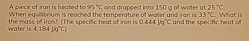 A piece of iron is heated to 95°C and dropped into 150 g of water at 25°C. 
When equilibrium is reached the temperature of water and iron is 33°C. What is 
the mass of iron? (The specific heat of iron is 0.444J/g°C and the specific heat of 
water is 4.184J/g°C)