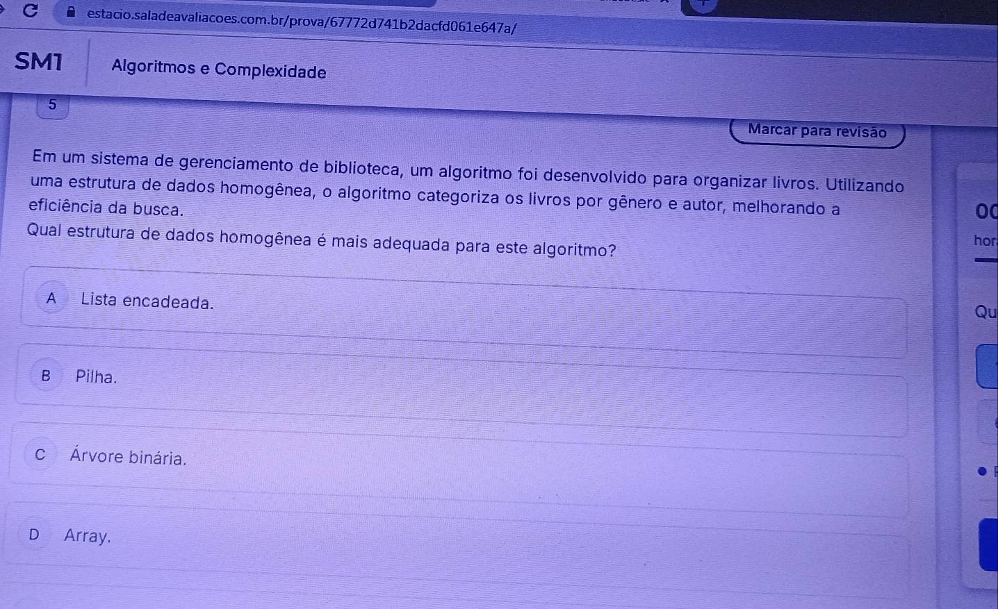 SM1 Algoritmos e Complexidade
5
Marcar para revisão
Em um sistema de gerenciamento de biblioteca, um algoritmo foi desenvolvido para organizar livros. Utilizando
uma estrutura de dados homogênea, o algoritmo categoriza os livros por gênero e autor, melhorando a
eficiência da busca.
0
Qual estrutura de dados homogênea é mais adequada para este algoritmo? hor
A Lista encadeada.
Qu
B Pilha.
c Árvore binária.
D Array.