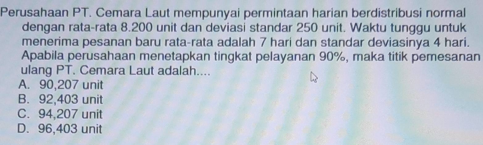 Perusahaan PT. Cemara Laut mempunyai permintaan harian berdistribusi normal
dengan rata-rata 8.200 unit dan deviasi standar 250 unit. Waktu tunggu untuk
menerima pesanan baru rata-rata adalah 7 hari dan standar deviasinya 4 hari.
Apabila perusahaan menetapkan tingkat pelayanan 90%, maka titik pemesanan
ulang PT. Cemara Laut adalah....
A. 90,207 unit
B. 92,403 unit
C. 94,207 unit
D. 96,403 unit