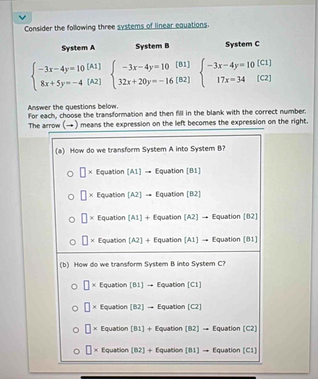 Consider the following three systems of linear equations.
System A System B System C
[A1]
C1]
beginarrayl -3x-4y=10 8x+5y=-4endarray. beginarrayl -3x-4y=10[B1] 32x+20y=-16[B2]endarray. beginarrayl -3x-4y=10 17x=34endarray. [ s C2]
[A2]
Answer the questions below.
For each, choose the transformation and then fill in the blank with the correct number.
The arrow (→) means the expression on the left becomes the expression on the right.