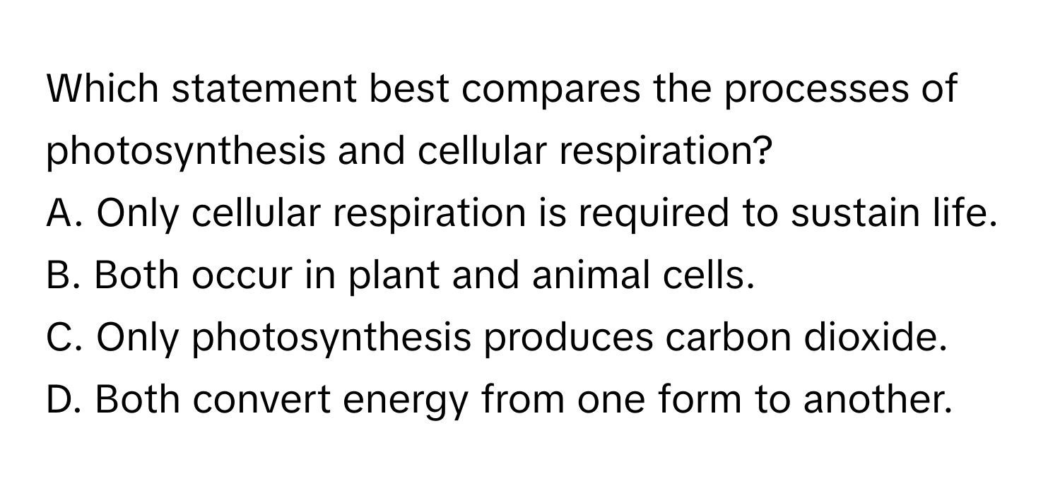 Which statement best compares the processes of photosynthesis and cellular respiration?

A. Only cellular respiration is required to sustain life.
B. Both occur in plant and animal cells.
C. Only photosynthesis produces carbon dioxide.
D. Both convert energy from one form to another.