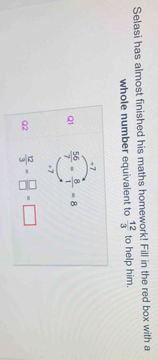 Selasi has almost finished his maths homework! Fill in the red box with a 
whole number equivalent to  12/3  to help him. 
÷7 
Q1  56/7 = 8/1 =8
+7
Q2  12/3 = □ /□  =□