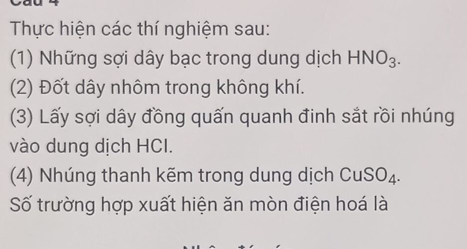 Thực hiện các thí nghiệm sau: 
(1) Những sợi dây bạc trong dung dịch HNO_3. 
(2) Đốt dây nhôm trong không khí. 
(3) Lấy sợi dây đồng quấn quanh đinh sắt rồi nhúng 
vào dung dịch HCI. 
(4) Nhúng thanh kẽm trong dung dịch CuSO₄. 
Số trường hợp xuất hiện ăn mòn điện hoá là