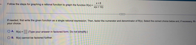 Follow the steps for graphing a rational function to graph the function R(x)= (x+8)/x(x+10) . 
If needed, first write the given function as a single rational expression. Then, factor the numerator and denominator of R(x). Select the correct choice below and, if necessary, fill
your choice.
A. R(x)=□ (Type your answer in factored form. Do not simplify.)
B. R(x) cannot be factored further.