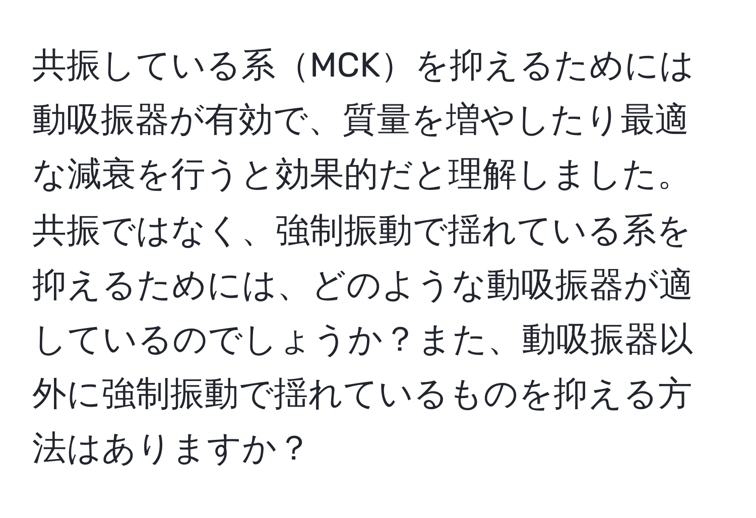 共振している系MCKを抑えるためには動吸振器が有効で、質量を増やしたり最適な減衰を行うと効果的だと理解しました。共振ではなく、強制振動で揺れている系を抑えるためには、どのような動吸振器が適しているのでしょうか？また、動吸振器以外に強制振動で揺れているものを抑える方法はありますか？