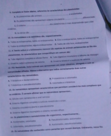 Completa as frases abaixo, referentes às características dos platelmintes:
A. Os platelmintes são animais _e acelomados.
B. Os platelmintes não apresentam sistema circulatórip _diferenciado
cnidários. _dos platelmintes é mais desenvolvido que o dos
C. O sistema
D. As ténias são
_
10. Os trematódeos e os cestóideos são, respectivamente...
A. ' odos os ectoparasitas, todos os endoparasitas B. Ecto e endoparasitas, todos os endoparasitas
C. Todos os endoparasitas, alguns endoparasitas D. Todos de vida livre, endoparasitas
11. A Teenia solium e a Schistosomo mansoni são espécies de animais pertencentes ao filo dos
platelmintes. As características que compartilham em comum são:
A. Tobo digestivo compieto e células-flama B. Tubo digestivo incompleto e túbulos de Malpighi
C. Sietria radial e presença de celoma D. Simetria bilateral e ausência de celoma
12. Álo Nematoda, incluí animais que apresentam um corpo cilindrico, alongado e com as
extremidades afiladas. Marca a alternativa que índica correctamente duas outras
características dos nematódeos.
A. Triblásticos e deuterostómios B. Protostómios e celomados
C. Triblásticos e pseudocelomados D. Celomados e tribiásticos
13. Os nematódeos apresentam características que permitem considerá-los mais complexos que
,.
os cnidários. É correcto afirmar que os nematódeos apresentam...
A. Células com nematocisto e anel nervoso
B. Sistema digestivo completo e cutícula revestindo o corpo.
C. Sistema circulatório aberto e pseudoceloma
D. Sistema digestivo incompleto e sistema nervoso difuso
14. Os platelmintes e nematelmintes são organismos, respectivamente...
A. Acelomados. celomados B. Pseudocelomados, acelomados
C. Celomados, pseudocelomados D. Acelomados, pseudocelomados
16. Os nematódeos são conhecidos como parasitas que causam doenças. Entretanto, nesse filo