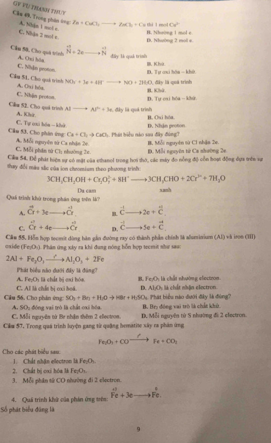 GV VU THANH THUY
Câu 49. Trong phản ứng: A. Nhận 1 mol e. Zn+CuCl_2to ZnCl_2+Cu thil mol Cu^(2-)
B. Nhường 1 mol e.
C. Nhận 2 mol e.
D. Nhường 2 mol e.
beginarrayr +3^+5+ .beginarrayr ·  Nendarray
Câu 50, Cho quá trình A. Oxi hôa đây là quả trình
B, Khử.
C. Nhận proton.
D. Tự ơxi hóa - khứ.
Câu 51. Cho quả trình NO_3^(-+3e+4H^+)to NO+2H_2O , đây là quá trình
A. Oxi hóa
B. Khử.
C. Nhận proton.
D. Tự oxi hóa — khử.
Câu 52. Cho quá trình Al Al^(3+)+3c , đây là quá trình
A. Khứ
B. Oxi hóa.
C. Tự oxi hóa - khử.
D. Nhận proton
Câu 53, Cho phản ứng Ca+Cl_2to CaCl_2 Phát biểu nào sau đây đùng?
A. Mỗi nguyên tử Ca nhận 2c. B, Mỗi nguyên từ Cl nhận 2e.
C. x° Cl_2 nhường 2e. D. Mỗi nguyên tứ Ca nhường 2e.
ỗi phần tứ
Cầu 54, Để phát hiện sự có mặt của ethanol trong hơi thở, các máy đo nổng độ cổn hoạt động dựa trên sự
thay đổi màu sắc của ion chromium theo phương trình:
3CH_3CH_2OH+Cr_2O_7^((2-)+8H^+)to 3CH_3CHO+2Cr^(3+)+7H_2O
Da cam xanh
Quá trình khử trong phán ứng trên là?
A. _(Cr)^+3eendarray hat C_r. B. ^-1Cto 2e+^+1C.
C. beginarrayr +7 Crendarray +4e C^(+3)_+endarray D. beginarrayr -1 Cto endarray 5e+vector C.
Câu 55. Hỗn hợp tecmit dùng hàn gắn đường ray có thành phần chính là aluminium (Al) và iron (III)
oxide (Fe_2O_3) Phản ứng xảy ra khi đung nông hỗn hợp tecmit như sau:
2Al+Fe_2O_3xrightarrow i°Al_2O_3+2Fe
Phát biểu não dưới đây là đúng?
A. Fe_2O_3 là chất bị oxi hóa. B. Fe_2O_3 là chất nhường electron.
C. AI là chất bị oxi hoá. D. Al_2O_3 là chất nhận electron.
Câu 56. Cho phân ứng: SO_2+Br_2+H_2Oto HBr+H_2SO_4 Phát biểu nào dưới đây là đúng?
A. SO_2 đóng vai trò là chất oxi hóa. B. Br₂ đóng vai trò là chất khử.
C. Mỗi nguyên tử Br nhận thêm 2 electron. D. Mỗi nguyên tử S nhường đi 2 electron.
Câu 57. Trong quá trình luyện gang từ quặng hematite xây ra phản ứng
Fe_2O_3+COxrightarrow I^2Fe+CO_2
Cho các phát biểu sau:
1. Chất nhận electron là Fe_2O_3
2. Chất bị oxi hóa là F _7O_1
3. Mỗi phân tử CO nhường đi 2 electron.
4. Quá trình khử của phản ứng trên: vector Fe+3eto Fto Fe.endarray
Số phát biểu đúng là
9