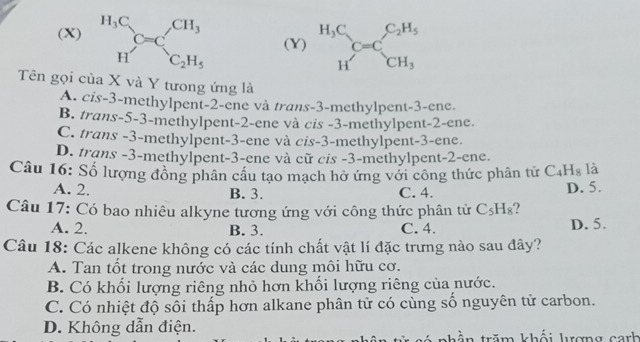 beginarrayr H_3C Hendarray C=C_C_2H_5^CH_3 (Y) beginarrayr H_3C Hendarray C=C_CH_3^C_2H_5
Tên gọi của X và Y tưong ứng là
A. cis -3 -methylpent -2 -ene và trans -3 -methylpent- 3 -ene.
B. trans -5-3 -methylpent- 2 -ene và cis -3 -methylpent -2 -ene.
C. trans -3 -methylpent- 3 -ene và cis -3 -methylpent- 3 -ene.
D. trans - 3 -methylpent -3 -ene và cữ cis -3 -methylpent -2 -ene.
Câu 16: Số lượng đồng phân cầu tạo mạch hở ứng với công thức phân tử C_4H_8 là
A. 2. B. 3. C. 4.
D. 5.
Câu 17: Có bao nhiêu alkyne tương ứng với công thức phân tử C_5H_8 2
A. 2. B. 3. C. 4. D. 5.
Câu 18: Các alkene không có các tính chất vật lí đặc trưng nào sau đây?
A. Tan tốt trong nước và các dung môi hữu cơ.
B. Có khối lượng riêng nhỏ hơn khối lượng riêng của nước.
C. Có nhiệt độ sôi thấp hơn alkane phân tử có cùng số nguyên tử carbon.
D. Không dẫn điện. thần trăm khổi lượng canh