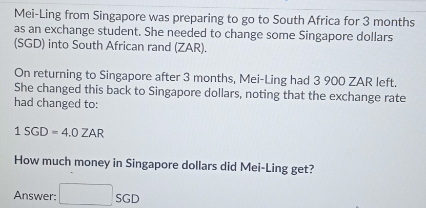 Mei-Ling from Singapore was preparing to go to South Africa for 3 months
as an exchange student. She needed to change some Singapore dollars 
(SGD) into South African rand (ZAR). 
On returning to Singapore after 3 months, Mei-Ling had 3 900 ZAR left. 
She changed this back to Singapore dollars, noting that the exchange rate 
had changed to:
1SGD=4.0ZAR
How much money in Singapore dollars did Mei-Ling get? 
Answer: □ SGD