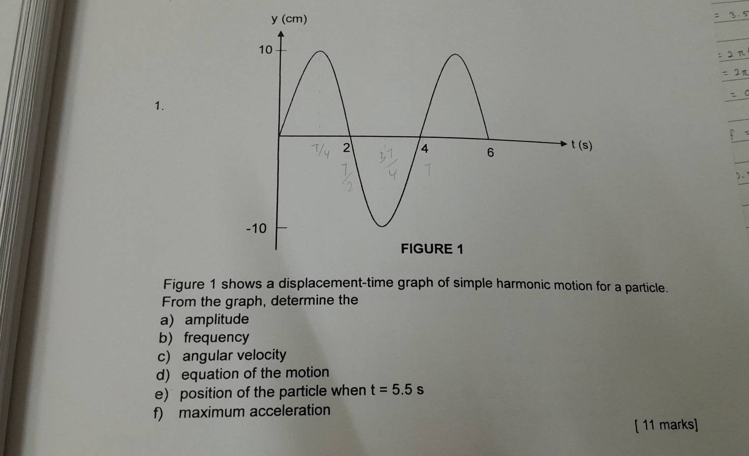 21 
1. 
C 
)、 
Figure 1 shows a displacement-time graph of simple harmonic motion for a particle. 
From the graph, determine the 
a) amplitude 
b)frequency 
c) angular velocity 
d) equation of the motion 
e) position of the particle when t=5.5s
f) maximum acceleration 
[ 11 marks]