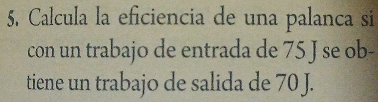 Calcula la eficiencia de una palanca si 
con un trabajo de entrada de 75 J se ob- 
tiene un trabajo de salida de 70 J.