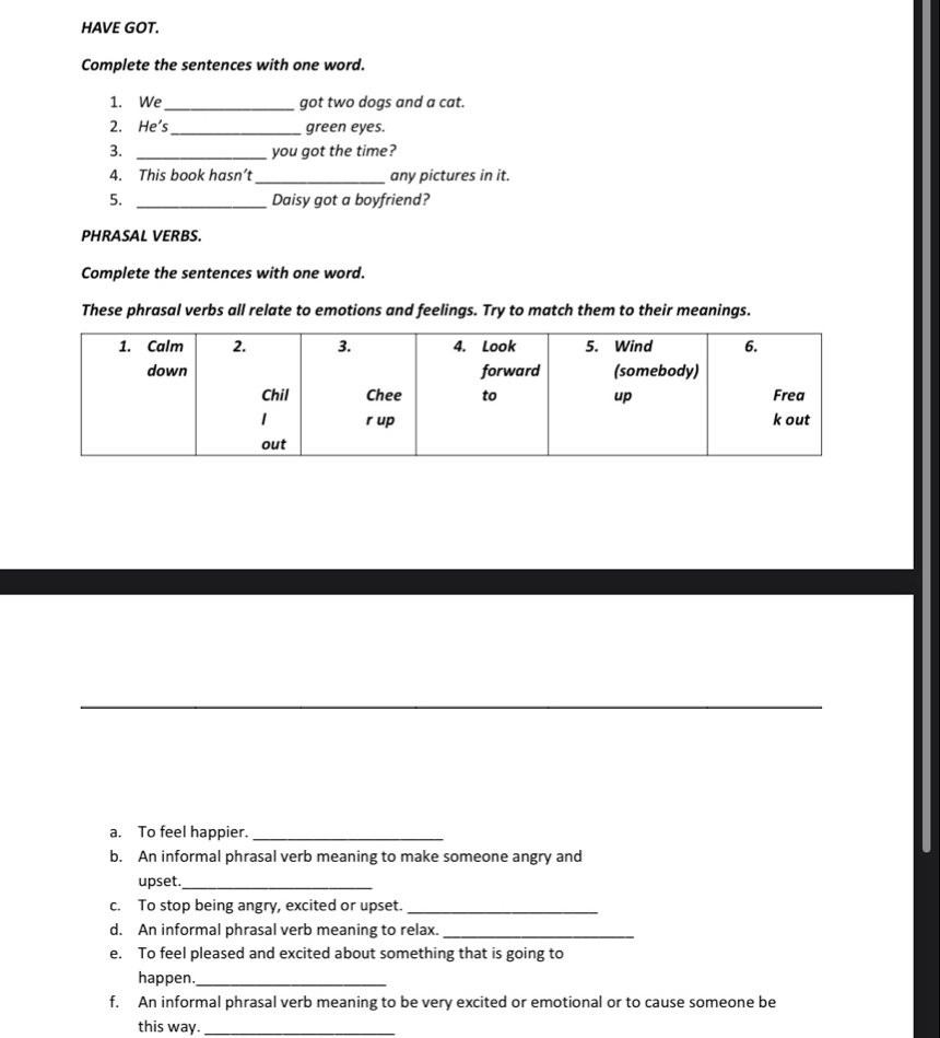 HAVE GOT. 
Complete the sentences with one word. 
1. We_ got two dogs and a cat. 
2. He's_ green eyes. 
3. _you got the time? 
4. This book hasn’t_ any pictures in it. 
5. _Daisy got a boyfriend? 
PHRASAL VERBS. 
Complete the sentences with one word. 
These phrasal verbs all relate to emotions and feelings. Try to match them to their meanings. 
a. To feel happier._ 
b. An informal phrasal verb meaning to make someone angry and 
upset._ 
c. To stop being angry, excited or upset._ 
d. An informal phrasal verb meaning to relax._ 
e. To feel pleased and excited about something that is going to 
happen._ 
f. An informal phrasal verb meaning to be very excited or emotional or to cause someone be 
this way._