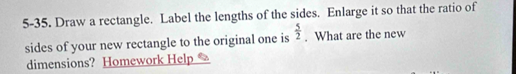 5-35. Draw a rectangle. Label the lengths of the sides. Enlarge it so that the ratio of 
sides of your new rectangle to the original one is  5/2 . What are the new 
dimensions? Homework Help